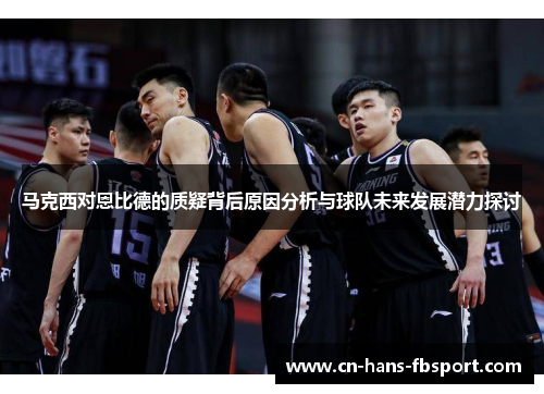 马克西对恩比德的质疑背后原因分析与球队未来发展潜力探讨 马克西对恩比德的质疑背后原因分析与球队未来发展潜力探讨